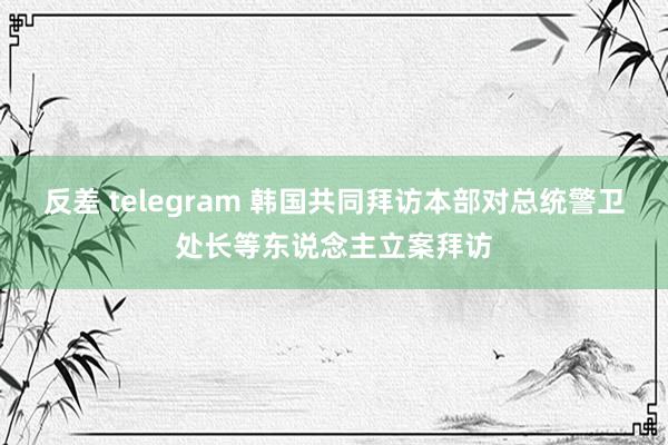 反差 telegram 韩国共同拜访本部对总统警卫处长等东说念主立案拜访