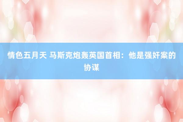 情色五月天 马斯克炮轰英国首相：他是强奸案的协谋