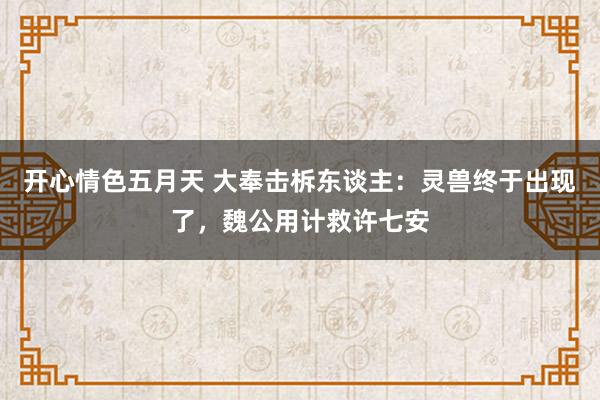 开心情色五月天 大奉击柝东谈主：灵兽终于出现了，魏公用计救许七安