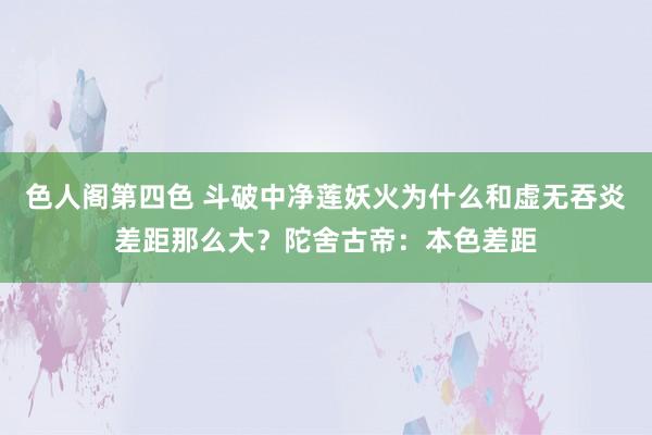 色人阁第四色 斗破中净莲妖火为什么和虚无吞炎差距那么大？陀舍古帝：本色差距