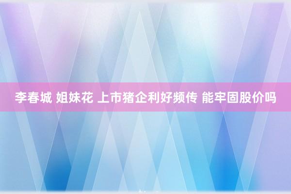 李春城 姐妹花 上市猪企利好频传 能牢固股价吗