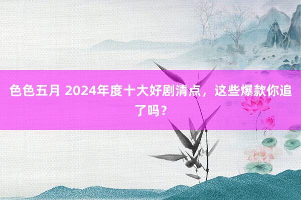 色色五月 2024年度十大好剧清点，这些爆款你追了吗？