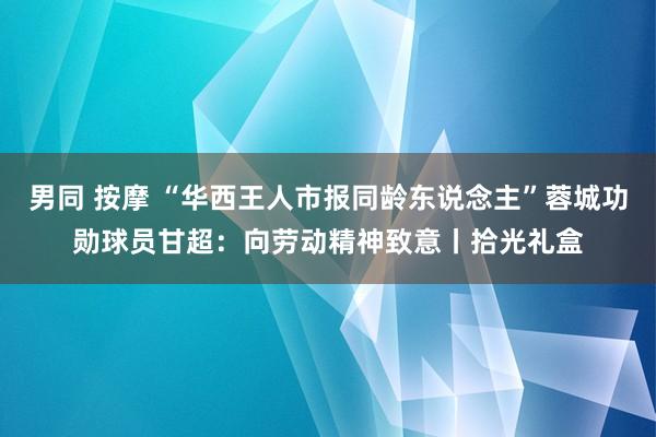 男同 按摩 “华西王人市报同龄东说念主”蓉城功勋球员甘超：向劳动精神致意丨拾光礼盒