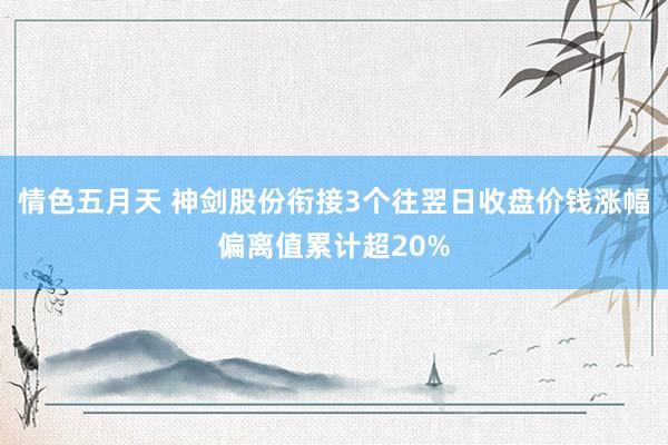 情色五月天 神剑股份衔接3个往翌日收盘价钱涨幅偏离值累计超20%