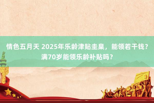 情色五月天 2025年乐龄津贴圭臬，能领若干钱？满70岁能领乐龄补贴吗？