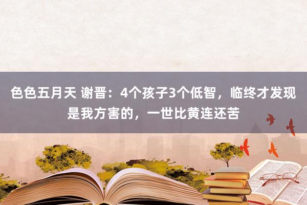 色色五月天 谢晋：4个孩子3个低智，临终才发现是我方害的，一世比黄连还苦