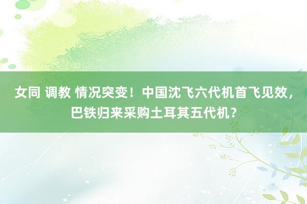 女同 调教 情况突变！中国沈飞六代机首飞见效，巴铁归来采购土耳其五代机？