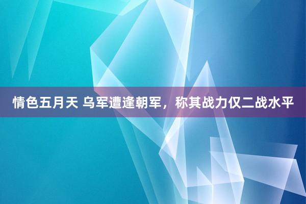 情色五月天 乌军遭逢朝军，称其战力仅二战水平