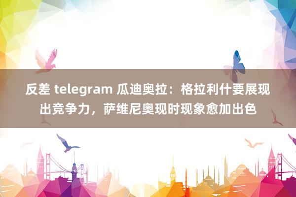 反差 telegram 瓜迪奥拉：格拉利什要展现出竞争力，萨维尼奥现时现象愈加出色