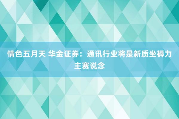 情色五月天 华金证券：通讯行业将是新质坐褥力主赛说念