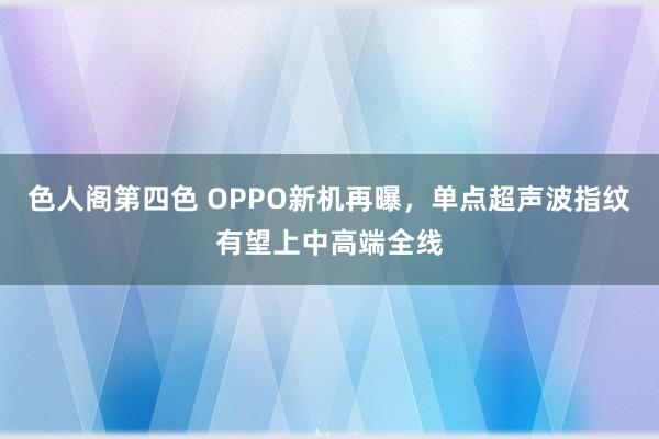 色人阁第四色 OPPO新机再曝，单点超声波指纹有望上中高端全线