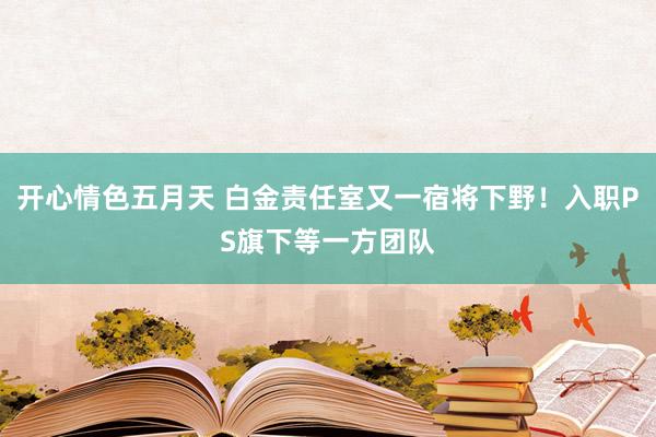 开心情色五月天 白金责任室又一宿将下野！入职PS旗下等一方团队