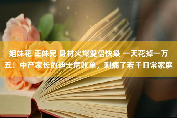 姐妹花 正妹兒 身材火爆雙倍快樂 一天花掉一万五！中产家长的迪士尼账单，刺痛了若干日常家庭