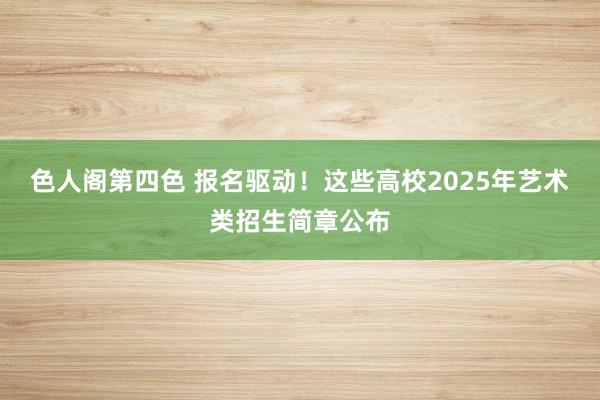 色人阁第四色 报名驱动！这些高校2025年艺术类招生简章公布