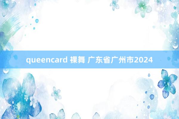 queencard 裸舞 广东省广州市2024