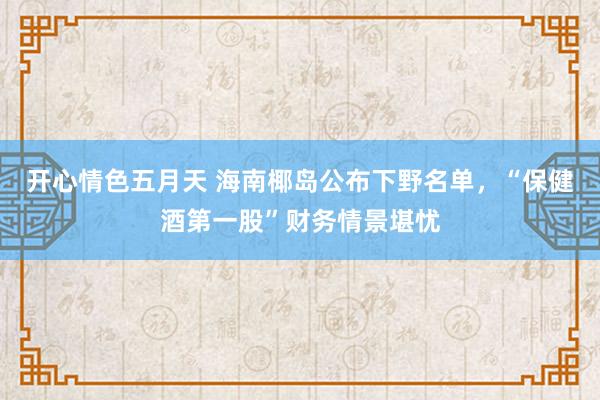 开心情色五月天 海南椰岛公布下野名单，“保健酒第一股”财务情景堪忧