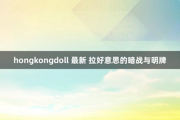 hongkongdoll 最新 拉好意思的暗战与明牌