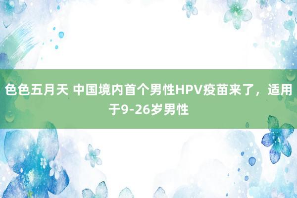 色色五月天 中国境内首个男性HPV疫苗来了，适用于9-26岁男性