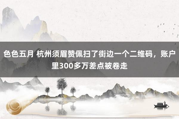 色色五月 杭州须眉赞佩扫了街边一个二维码，账户里300多万差点被卷走