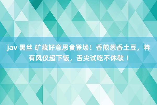 jav 黑丝 矿藏好意思食登场！香煎葱香土豆，特有风仪超下饭，舌尖试吃不休歇 ！