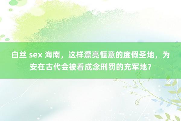 白丝 sex 海南，这样漂亮惬意的度假圣地，为安在古代会被看成念刑罚的充军地？