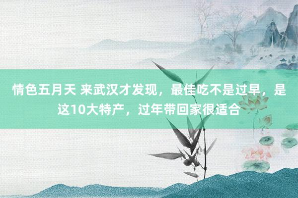 情色五月天 来武汉才发现，最佳吃不是过早，是这10大特产，过年带回家很适合