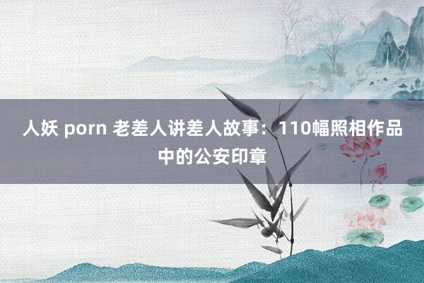 人妖 porn 老差人讲差人故事：110幅照相作品中的公安印章