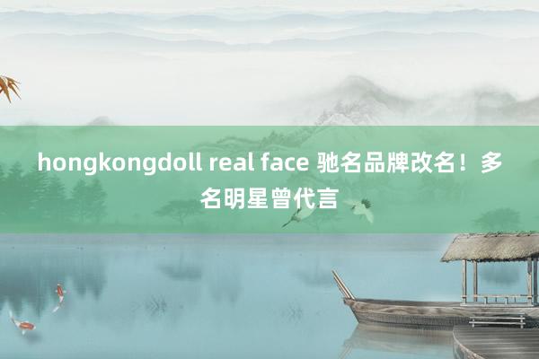 hongkongdoll real face 驰名品牌改名！多名明星曾代言