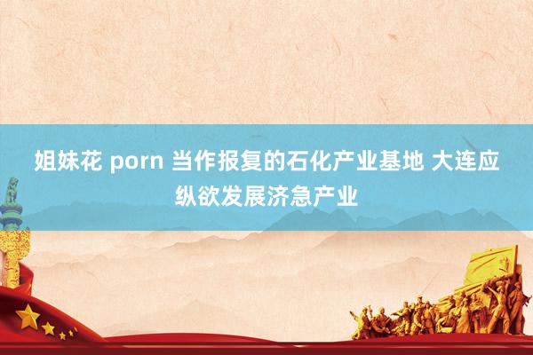 姐妹花 porn 当作报复的石化产业基地 大连应纵欲发展济急产业