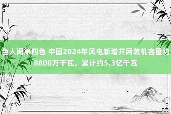 色人阁第四色 中国2024年风电新增并网装机容量约8800万千瓦，累计约5.3亿千瓦