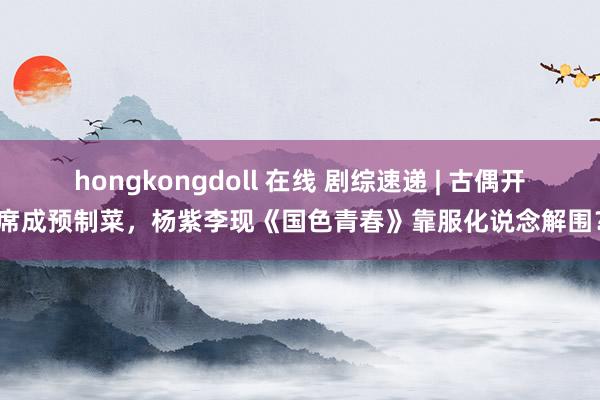 hongkongdoll 在线 剧综速递 | 古偶开席成预制菜，杨紫李现《国色青春》靠服化说念解围？