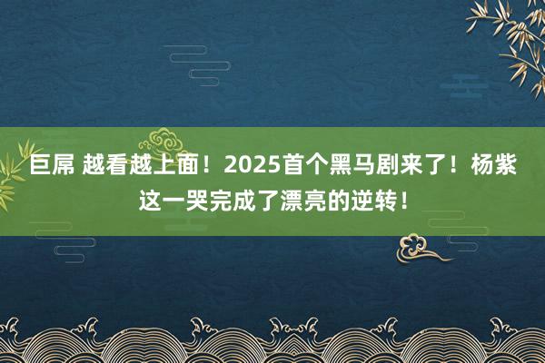 巨屌 越看越上面！2025首个黑马剧来了！杨紫这一哭完成了漂亮的逆转！