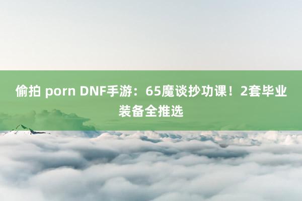 偷拍 porn DNF手游：65魔谈抄功课！2套毕业装备全推选