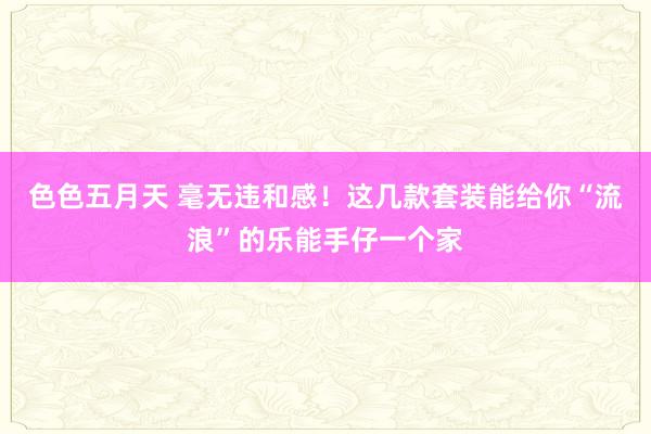 色色五月天 毫无违和感！这几款套装能给你“流浪”的乐能手仔一个家