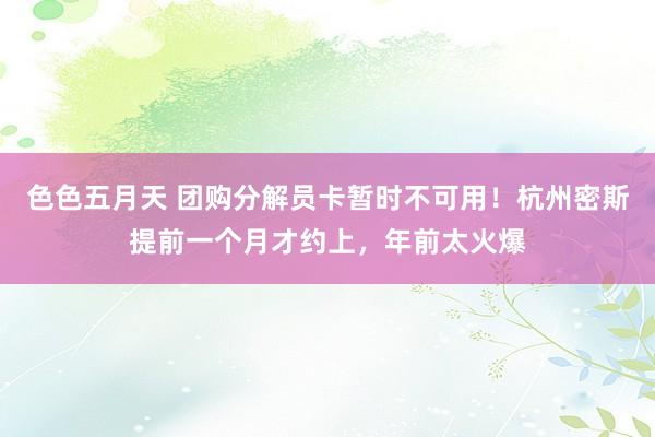 色色五月天 团购分解员卡暂时不可用！杭州密斯提前一个月才约上，年前太火爆