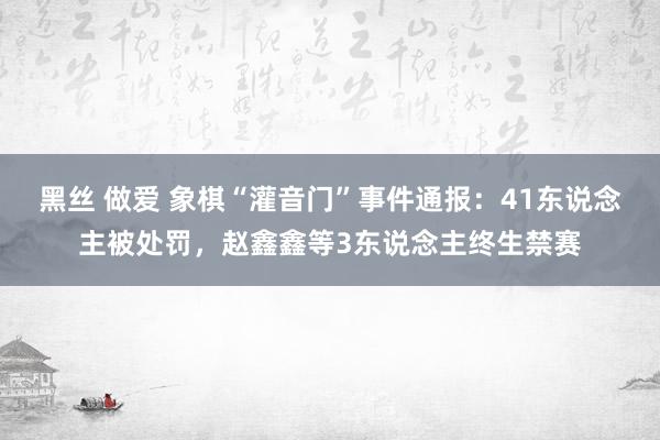 黑丝 做爱 象棋“灌音门”事件通报：41东说念主被处罚，赵鑫鑫等3东说念主终生禁赛