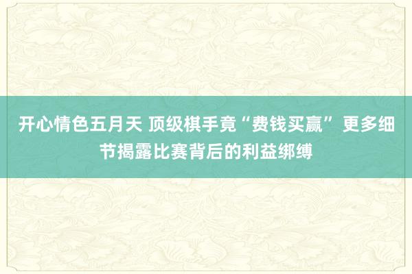 开心情色五月天 顶级棋手竟“费钱买赢” 更多细节揭露比赛背后的利益绑缚