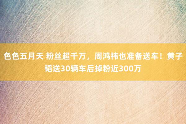 色色五月天 粉丝超千万，周鸿祎也准备送车！黄子韬送30辆车后掉粉近300万