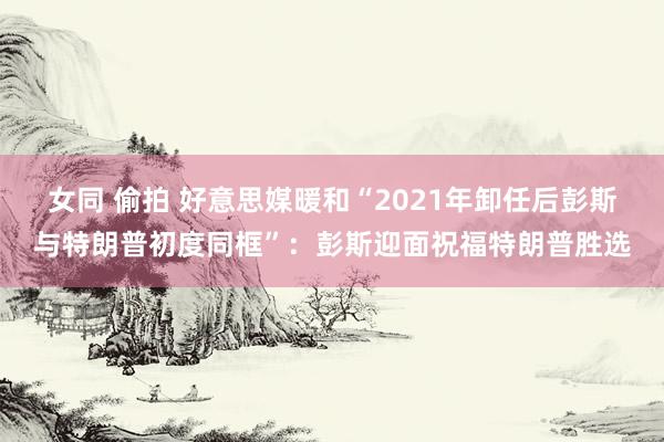 女同 偷拍 好意思媒暖和“2021年卸任后彭斯与特朗普初度同框”：彭斯迎面祝福特朗普胜选