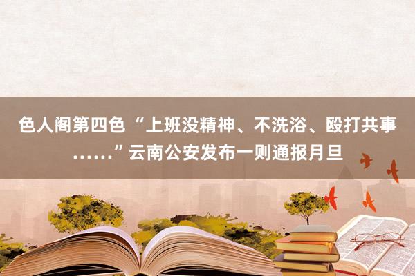 色人阁第四色 “上班没精神、不洗浴、殴打共事……”云南公安发布一则通报月旦