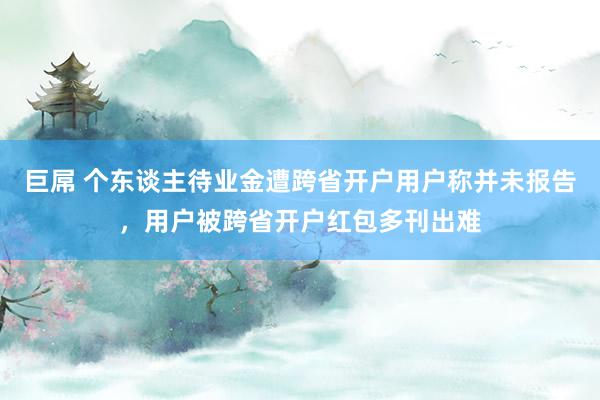 巨屌 个东谈主待业金遭跨省开户用户称并未报告，用户被跨省开户红包多刊出难