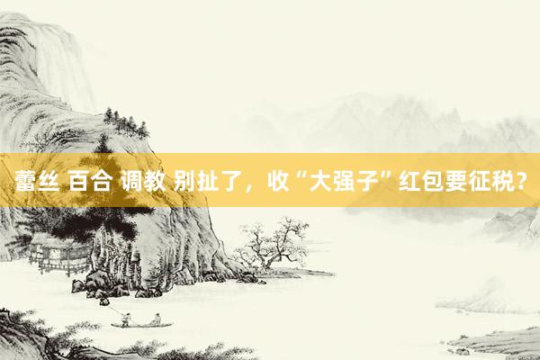 蕾丝 百合 调教 别扯了，收“大强子”红包要征税？