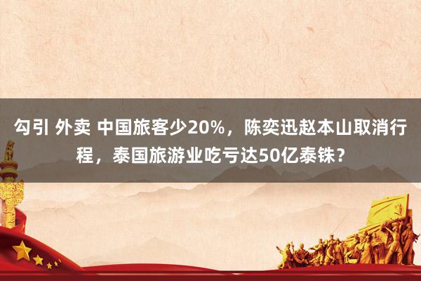 勾引 外卖 中国旅客少20%，陈奕迅赵本山取消行程，泰国旅游业吃亏达50亿泰铢？