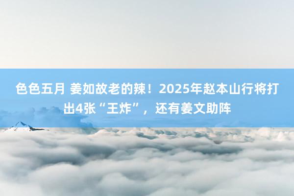 色色五月 姜如故老的辣！2025年赵本山行将打出4张“王炸”，还有姜文助阵