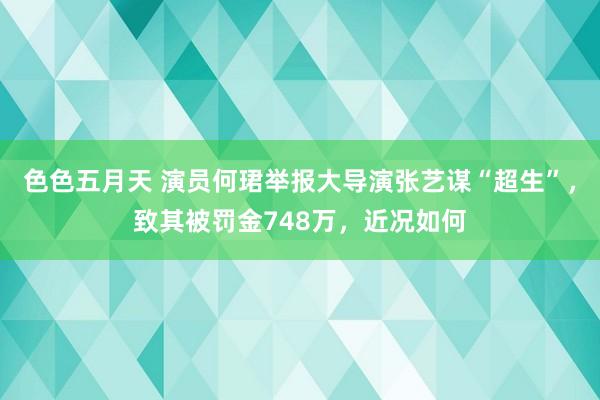 色色五月天 演员何珺举报大导演张艺谋“超生”，致其被罚金748万，近况如何