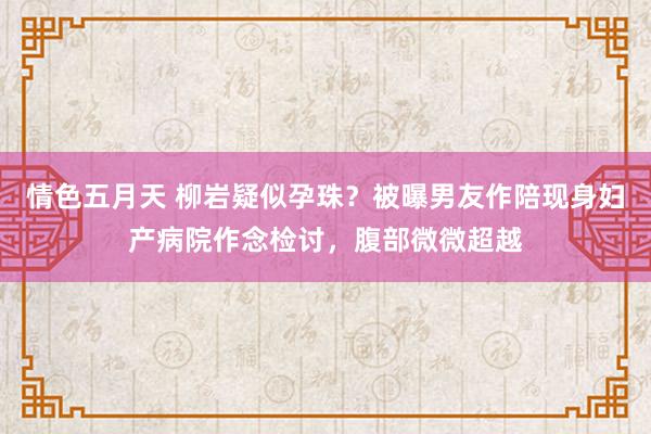 情色五月天 柳岩疑似孕珠？被曝男友作陪现身妇产病院作念检讨，腹部微微超越