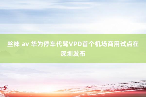 丝袜 av 华为停车代驾VPD首个机场商用试点在深圳发布