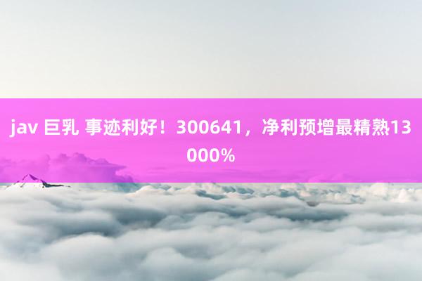 jav 巨乳 事迹利好！300641，净利预增最精熟13000%