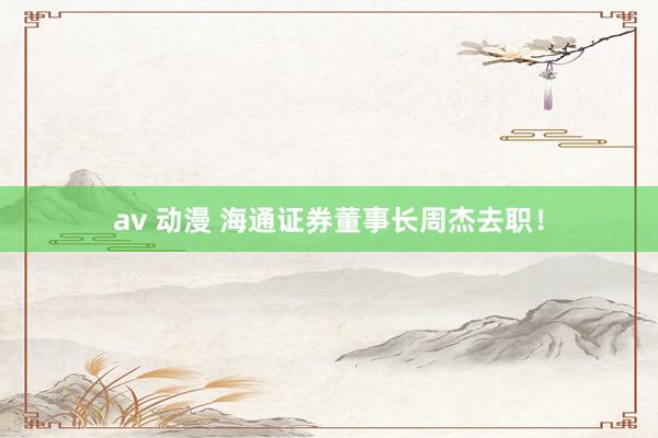 av 动漫 海通证券董事长周杰去职！