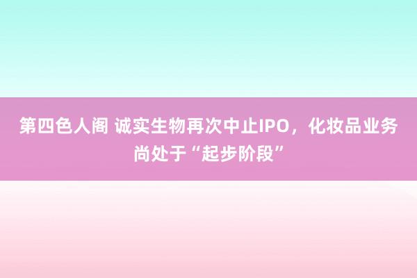 第四色人阁 诚实生物再次中止IPO，化妆品业务尚处于“起步阶段”